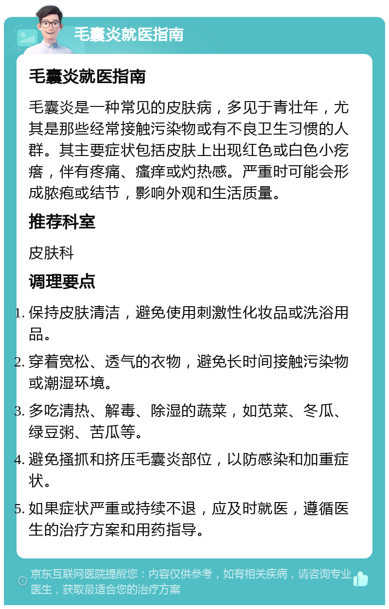 毛囊炎就医指南 毛囊炎就医指南 毛囊炎是一种常见的皮肤病，多见于青壮年，尤其是那些经常接触污染物或有不良卫生习惯的人群。其主要症状包括皮肤上出现红色或白色小疙瘩，伴有疼痛、瘙痒或灼热感。严重时可能会形成脓疱或结节，影响外观和生活质量。 推荐科室 皮肤科 调理要点 保持皮肤清洁，避免使用刺激性化妆品或洗浴用品。 穿着宽松、透气的衣物，避免长时间接触污染物或潮湿环境。 多吃清热、解毒、除湿的蔬菜，如苋菜、冬瓜、绿豆粥、苦瓜等。 避免搔抓和挤压毛囊炎部位，以防感染和加重症状。 如果症状严重或持续不退，应及时就医，遵循医生的治疗方案和用药指导。