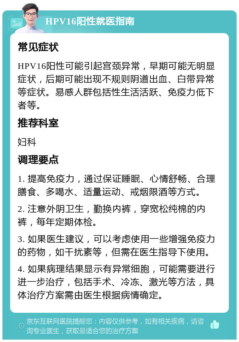 HPV16阳性就医指南 常见症状 HPV16阳性可能引起宫颈异常，早期可能无明显症状，后期可能出现不规则阴道出血、白带异常等症状。易感人群包括性生活活跃、免疫力低下者等。 推荐科室 妇科 调理要点 1. 提高免疫力，通过保证睡眠、心情舒畅、合理膳食、多喝水、适量运动、戒烟限酒等方式。 2. 注意外阴卫生，勤换内裤，穿宽松纯棉的内裤，每年定期体检。 3. 如果医生建议，可以考虑使用一些增强免疫力的药物，如干扰素等，但需在医生指导下使用。 4. 如果病理结果显示有异常细胞，可能需要进行进一步治疗，包括手术、冷冻、激光等方法，具体治疗方案需由医生根据病情确定。