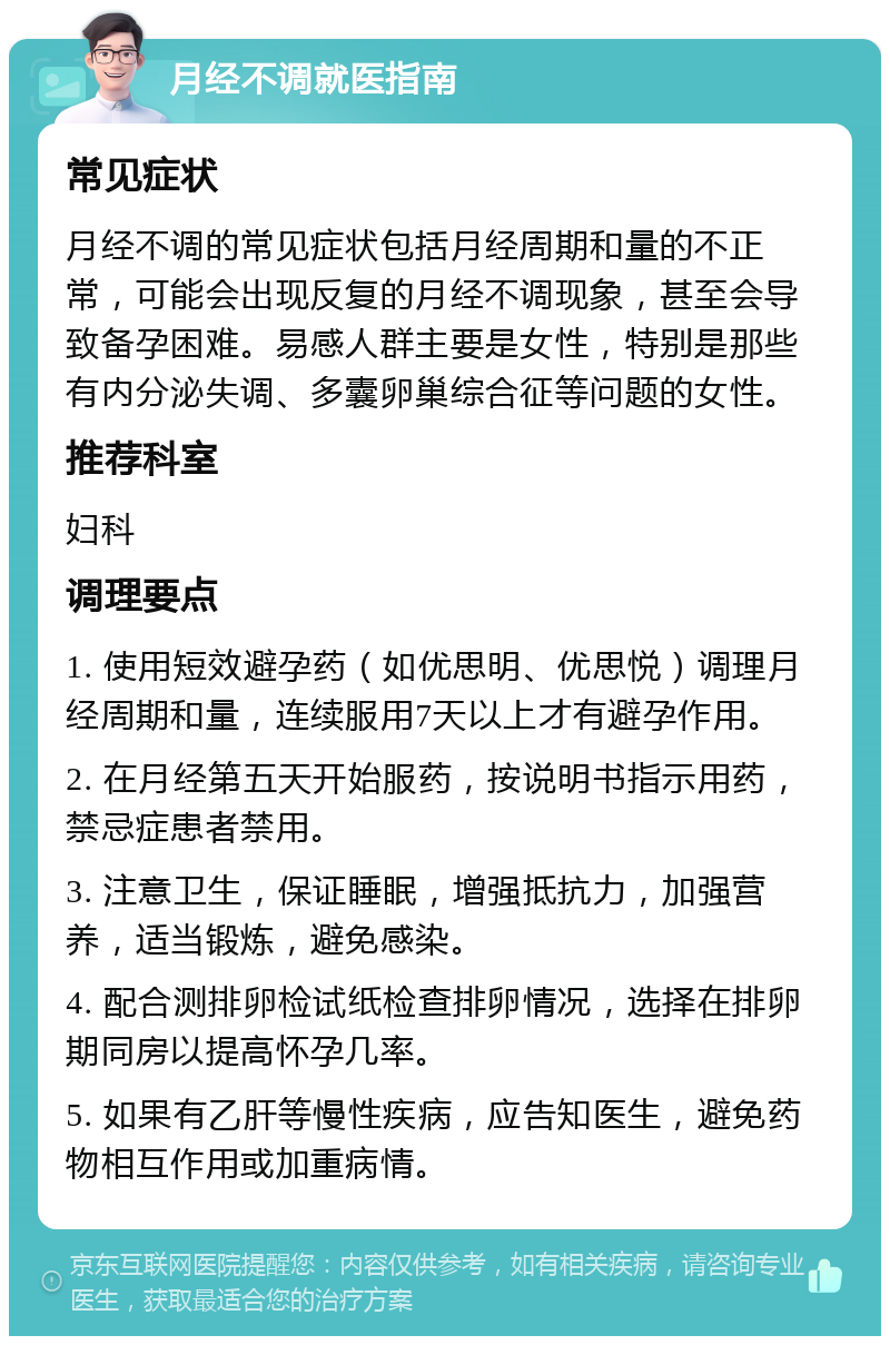 月经不调就医指南 常见症状 月经不调的常见症状包括月经周期和量的不正常，可能会出现反复的月经不调现象，甚至会导致备孕困难。易感人群主要是女性，特别是那些有内分泌失调、多囊卵巢综合征等问题的女性。 推荐科室 妇科 调理要点 1. 使用短效避孕药（如优思明、优思悦）调理月经周期和量，连续服用7天以上才有避孕作用。 2. 在月经第五天开始服药，按说明书指示用药，禁忌症患者禁用。 3. 注意卫生，保证睡眠，增强抵抗力，加强营养，适当锻炼，避免感染。 4. 配合测排卵检试纸检查排卵情况，选择在排卵期同房以提高怀孕几率。 5. 如果有乙肝等慢性疾病，应告知医生，避免药物相互作用或加重病情。