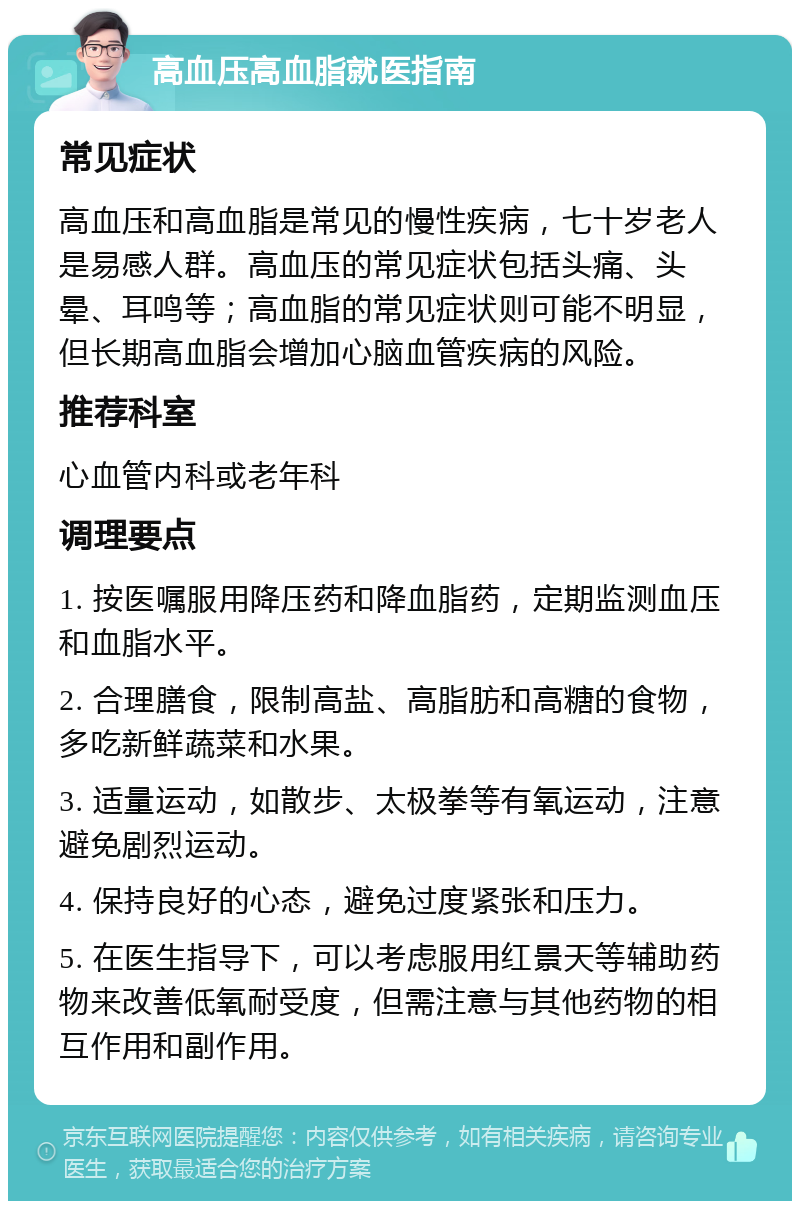 高血压高血脂就医指南 常见症状 高血压和高血脂是常见的慢性疾病，七十岁老人是易感人群。高血压的常见症状包括头痛、头晕、耳鸣等；高血脂的常见症状则可能不明显，但长期高血脂会增加心脑血管疾病的风险。 推荐科室 心血管内科或老年科 调理要点 1. 按医嘱服用降压药和降血脂药，定期监测血压和血脂水平。 2. 合理膳食，限制高盐、高脂肪和高糖的食物，多吃新鲜蔬菜和水果。 3. 适量运动，如散步、太极拳等有氧运动，注意避免剧烈运动。 4. 保持良好的心态，避免过度紧张和压力。 5. 在医生指导下，可以考虑服用红景天等辅助药物来改善低氧耐受度，但需注意与其他药物的相互作用和副作用。