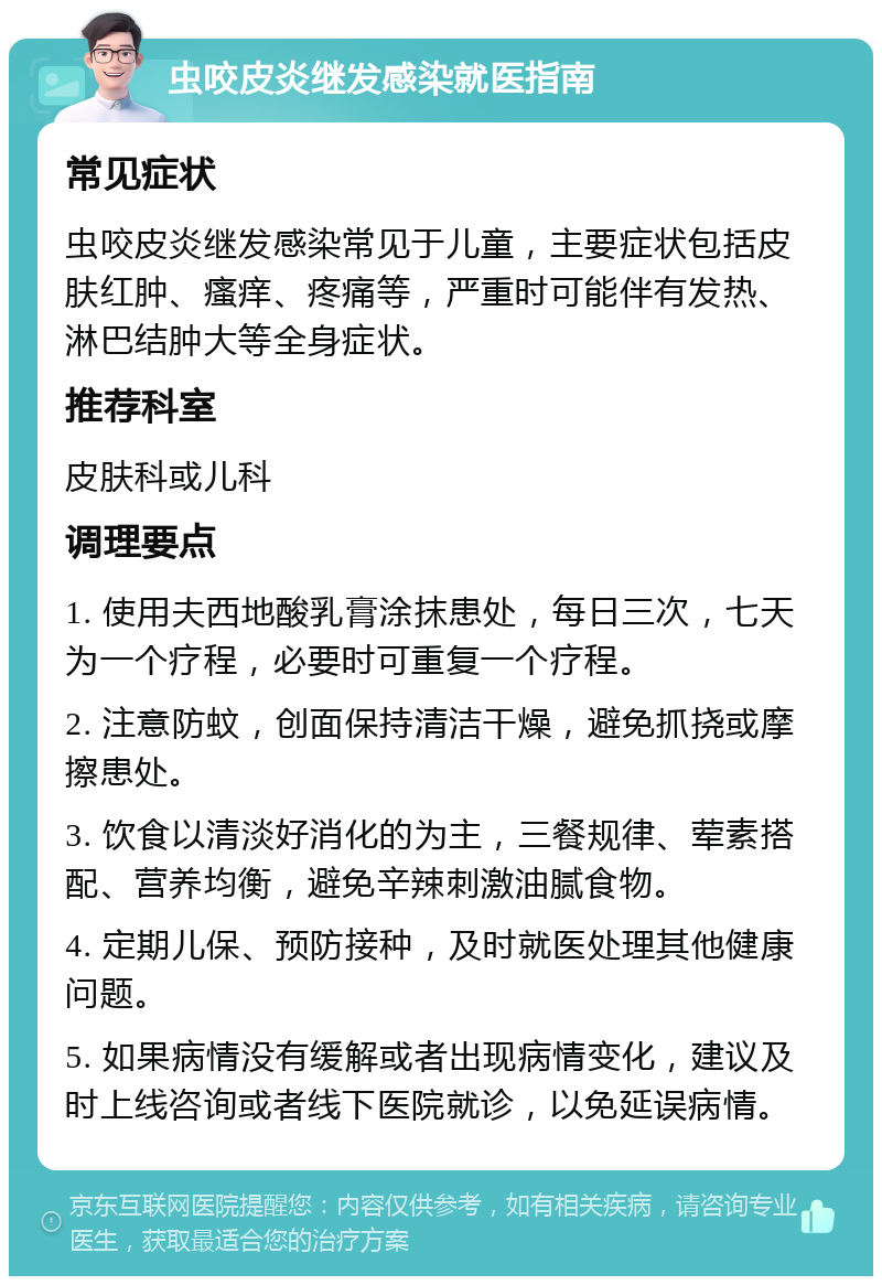 虫咬皮炎继发感染就医指南 常见症状 虫咬皮炎继发感染常见于儿童，主要症状包括皮肤红肿、瘙痒、疼痛等，严重时可能伴有发热、淋巴结肿大等全身症状。 推荐科室 皮肤科或儿科 调理要点 1. 使用夫西地酸乳膏涂抹患处，每日三次，七天为一个疗程，必要时可重复一个疗程。 2. 注意防蚊，创面保持清洁干燥，避免抓挠或摩擦患处。 3. 饮食以清淡好消化的为主，三餐规律、荤素搭配、营养均衡，避免辛辣刺激油腻食物。 4. 定期儿保、预防接种，及时就医处理其他健康问题。 5. 如果病情没有缓解或者出现病情变化，建议及时上线咨询或者线下医院就诊，以免延误病情。