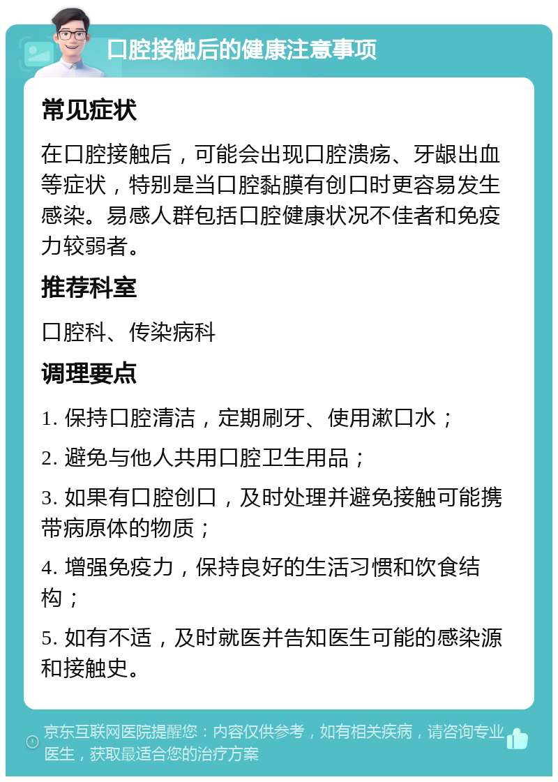 口腔接触后的健康注意事项 常见症状 在口腔接触后，可能会出现口腔溃疡、牙龈出血等症状，特别是当口腔黏膜有创口时更容易发生感染。易感人群包括口腔健康状况不佳者和免疫力较弱者。 推荐科室 口腔科、传染病科 调理要点 1. 保持口腔清洁，定期刷牙、使用漱口水； 2. 避免与他人共用口腔卫生用品； 3. 如果有口腔创口，及时处理并避免接触可能携带病原体的物质； 4. 增强免疫力，保持良好的生活习惯和饮食结构； 5. 如有不适，及时就医并告知医生可能的感染源和接触史。