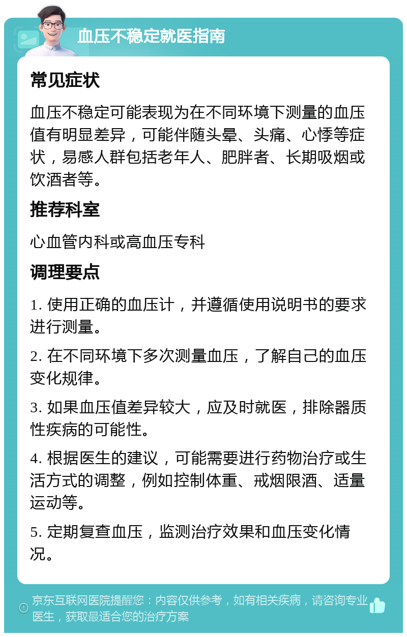 血压不稳定就医指南 常见症状 血压不稳定可能表现为在不同环境下测量的血压值有明显差异，可能伴随头晕、头痛、心悸等症状，易感人群包括老年人、肥胖者、长期吸烟或饮酒者等。 推荐科室 心血管内科或高血压专科 调理要点 1. 使用正确的血压计，并遵循使用说明书的要求进行测量。 2. 在不同环境下多次测量血压，了解自己的血压变化规律。 3. 如果血压值差异较大，应及时就医，排除器质性疾病的可能性。 4. 根据医生的建议，可能需要进行药物治疗或生活方式的调整，例如控制体重、戒烟限酒、适量运动等。 5. 定期复查血压，监测治疗效果和血压变化情况。