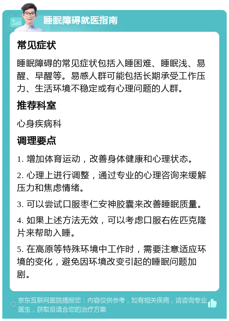 睡眠障碍就医指南 常见症状 睡眠障碍的常见症状包括入睡困难、睡眠浅、易醒、早醒等。易感人群可能包括长期承受工作压力、生活环境不稳定或有心理问题的人群。 推荐科室 心身疾病科 调理要点 1. 增加体育运动，改善身体健康和心理状态。 2. 心理上进行调整，通过专业的心理咨询来缓解压力和焦虑情绪。 3. 可以尝试口服枣仁安神胶囊来改善睡眠质量。 4. 如果上述方法无效，可以考虑口服右佐匹克隆片来帮助入睡。 5. 在高原等特殊环境中工作时，需要注意适应环境的变化，避免因环境改变引起的睡眠问题加剧。