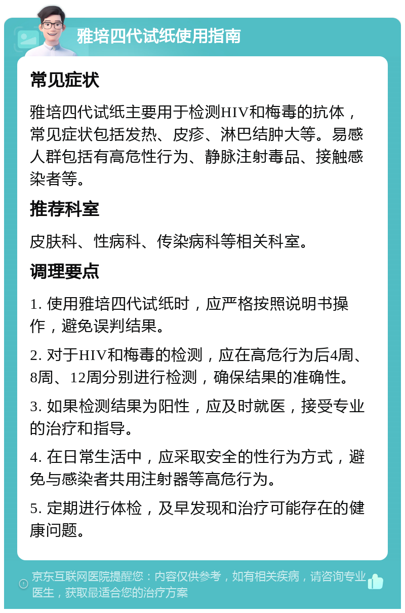 雅培四代试纸使用指南 常见症状 雅培四代试纸主要用于检测HIV和梅毒的抗体，常见症状包括发热、皮疹、淋巴结肿大等。易感人群包括有高危性行为、静脉注射毒品、接触感染者等。 推荐科室 皮肤科、性病科、传染病科等相关科室。 调理要点 1. 使用雅培四代试纸时，应严格按照说明书操作，避免误判结果。 2. 对于HIV和梅毒的检测，应在高危行为后4周、8周、12周分别进行检测，确保结果的准确性。 3. 如果检测结果为阳性，应及时就医，接受专业的治疗和指导。 4. 在日常生活中，应采取安全的性行为方式，避免与感染者共用注射器等高危行为。 5. 定期进行体检，及早发现和治疗可能存在的健康问题。