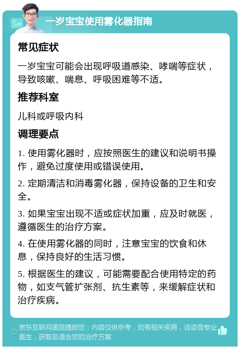 一岁宝宝使用雾化器指南 常见症状 一岁宝宝可能会出现呼吸道感染、哮喘等症状，导致咳嗽、喘息、呼吸困难等不适。 推荐科室 儿科或呼吸内科 调理要点 1. 使用雾化器时，应按照医生的建议和说明书操作，避免过度使用或错误使用。 2. 定期清洁和消毒雾化器，保持设备的卫生和安全。 3. 如果宝宝出现不适或症状加重，应及时就医，遵循医生的治疗方案。 4. 在使用雾化器的同时，注意宝宝的饮食和休息，保持良好的生活习惯。 5. 根据医生的建议，可能需要配合使用特定的药物，如支气管扩张剂、抗生素等，来缓解症状和治疗疾病。