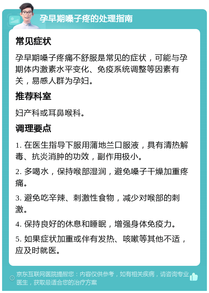 孕早期嗓子疼的处理指南 常见症状 孕早期嗓子疼痛不舒服是常见的症状，可能与孕期体内激素水平变化、免疫系统调整等因素有关，易感人群为孕妇。 推荐科室 妇产科或耳鼻喉科。 调理要点 1. 在医生指导下服用蒲地兰口服液，具有清热解毒、抗炎消肿的功效，副作用极小。 2. 多喝水，保持喉部湿润，避免嗓子干燥加重疼痛。 3. 避免吃辛辣、刺激性食物，减少对喉部的刺激。 4. 保持良好的休息和睡眠，增强身体免疫力。 5. 如果症状加重或伴有发热、咳嗽等其他不适，应及时就医。