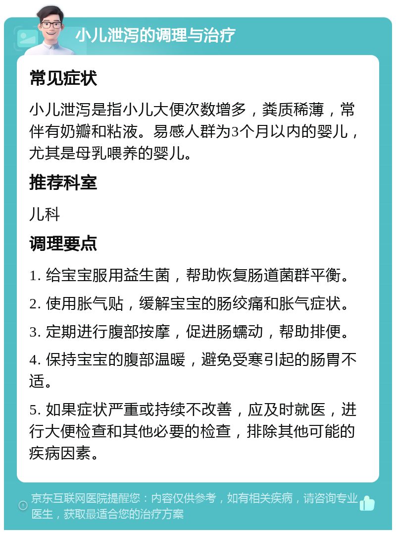 小儿泄泻的调理与治疗 常见症状 小儿泄泻是指小儿大便次数增多，粪质稀薄，常伴有奶瓣和粘液。易感人群为3个月以内的婴儿，尤其是母乳喂养的婴儿。 推荐科室 儿科 调理要点 1. 给宝宝服用益生菌，帮助恢复肠道菌群平衡。 2. 使用胀气贴，缓解宝宝的肠绞痛和胀气症状。 3. 定期进行腹部按摩，促进肠蠕动，帮助排便。 4. 保持宝宝的腹部温暖，避免受寒引起的肠胃不适。 5. 如果症状严重或持续不改善，应及时就医，进行大便检查和其他必要的检查，排除其他可能的疾病因素。