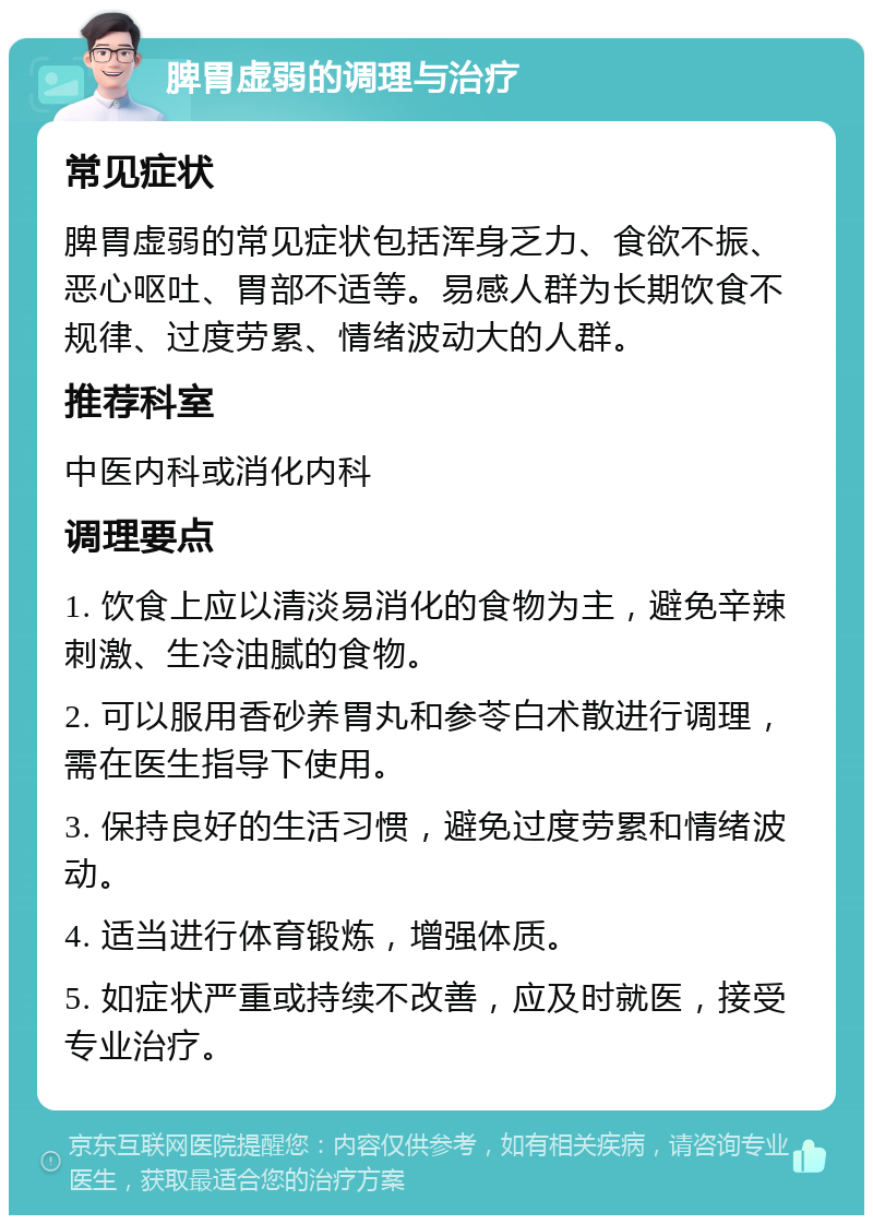 脾胃虚弱的调理与治疗 常见症状 脾胃虚弱的常见症状包括浑身乏力、食欲不振、恶心呕吐、胃部不适等。易感人群为长期饮食不规律、过度劳累、情绪波动大的人群。 推荐科室 中医内科或消化内科 调理要点 1. 饮食上应以清淡易消化的食物为主，避免辛辣刺激、生冷油腻的食物。 2. 可以服用香砂养胃丸和参苓白术散进行调理，需在医生指导下使用。 3. 保持良好的生活习惯，避免过度劳累和情绪波动。 4. 适当进行体育锻炼，增强体质。 5. 如症状严重或持续不改善，应及时就医，接受专业治疗。