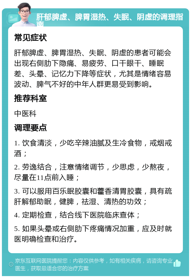 肝郁脾虚、脾胃湿热、失眠、阴虚的调理指南 常见症状 肝郁脾虚、脾胃湿热、失眠、阴虚的患者可能会出现右侧肋下隐痛、易疲劳、口干眼干、睡眠差、头晕、记忆力下降等症状，尤其是情绪容易波动、脾气不好的中年人群更易受到影响。 推荐科室 中医科 调理要点 1. 饮食清淡，少吃辛辣油腻及生冷食物，戒烟戒酒； 2. 劳逸结合，注意情绪调节，少思虑，少熬夜，尽量在11点前入睡； 3. 可以服用百乐眠胶囊和藿香清胃胶囊，具有疏肝解郁助眠，健脾，祛湿、清热的功效； 4. 定期检查，结合线下医院临床查体； 5. 如果头晕或右侧肋下疼痛情况加重，应及时就医明确检查和治疗。