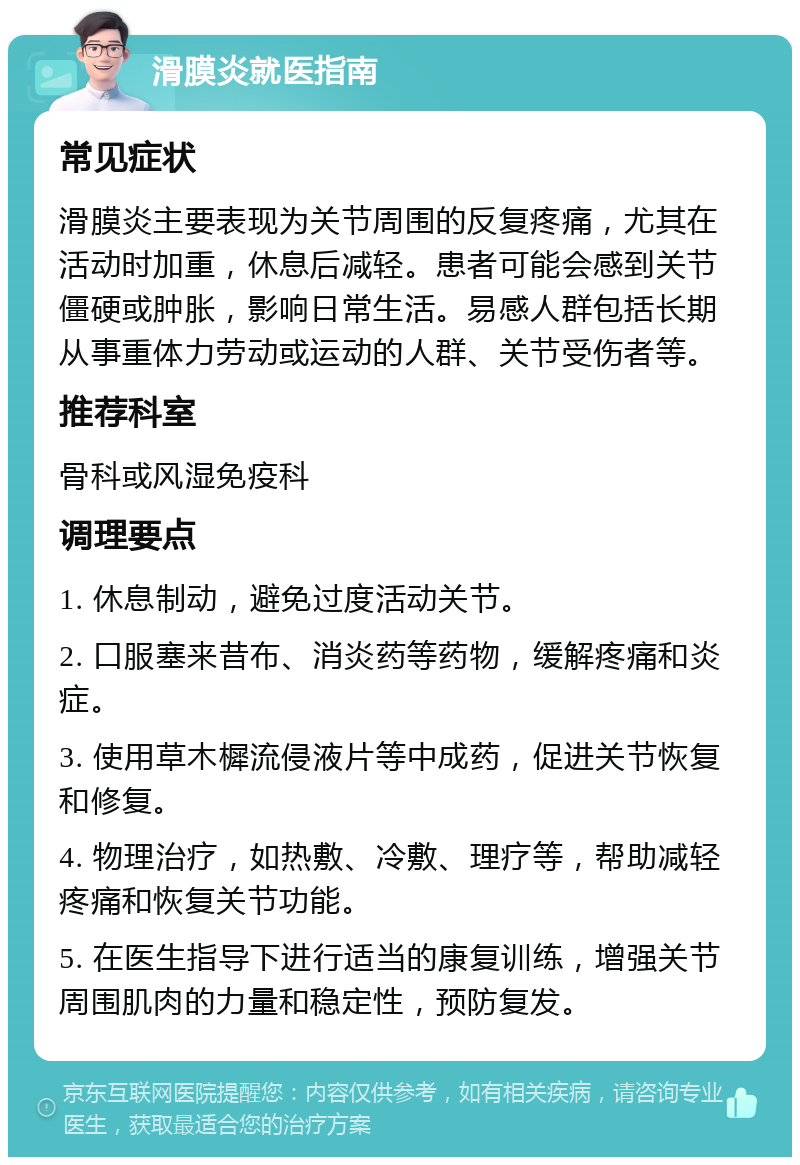 滑膜炎就医指南 常见症状 滑膜炎主要表现为关节周围的反复疼痛，尤其在活动时加重，休息后减轻。患者可能会感到关节僵硬或肿胀，影响日常生活。易感人群包括长期从事重体力劳动或运动的人群、关节受伤者等。 推荐科室 骨科或风湿免疫科 调理要点 1. 休息制动，避免过度活动关节。 2. 口服塞来昔布、消炎药等药物，缓解疼痛和炎症。 3. 使用草木樨流侵液片等中成药，促进关节恢复和修复。 4. 物理治疗，如热敷、冷敷、理疗等，帮助减轻疼痛和恢复关节功能。 5. 在医生指导下进行适当的康复训练，增强关节周围肌肉的力量和稳定性，预防复发。