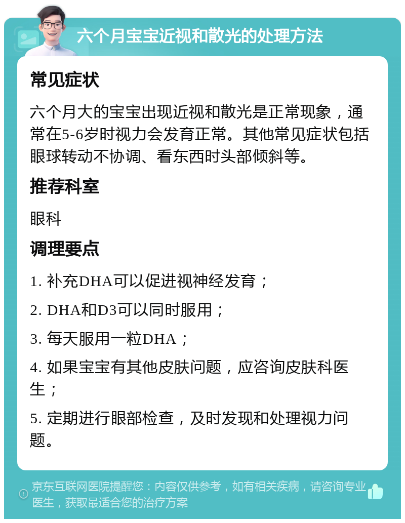 六个月宝宝近视和散光的处理方法 常见症状 六个月大的宝宝出现近视和散光是正常现象，通常在5-6岁时视力会发育正常。其他常见症状包括眼球转动不协调、看东西时头部倾斜等。 推荐科室 眼科 调理要点 1. 补充DHA可以促进视神经发育； 2. DHA和D3可以同时服用； 3. 每天服用一粒DHA； 4. 如果宝宝有其他皮肤问题，应咨询皮肤科医生； 5. 定期进行眼部检查，及时发现和处理视力问题。