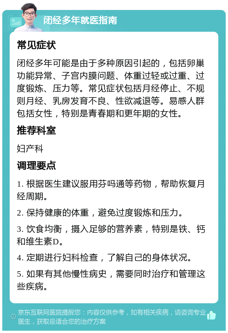 闭经多年就医指南 常见症状 闭经多年可能是由于多种原因引起的，包括卵巢功能异常、子宫内膜问题、体重过轻或过重、过度锻炼、压力等。常见症状包括月经停止、不规则月经、乳房发育不良、性欲减退等。易感人群包括女性，特别是青春期和更年期的女性。 推荐科室 妇产科 调理要点 1. 根据医生建议服用芬吗通等药物，帮助恢复月经周期。 2. 保持健康的体重，避免过度锻炼和压力。 3. 饮食均衡，摄入足够的营养素，特别是铁、钙和维生素D。 4. 定期进行妇科检查，了解自己的身体状况。 5. 如果有其他慢性病史，需要同时治疗和管理这些疾病。