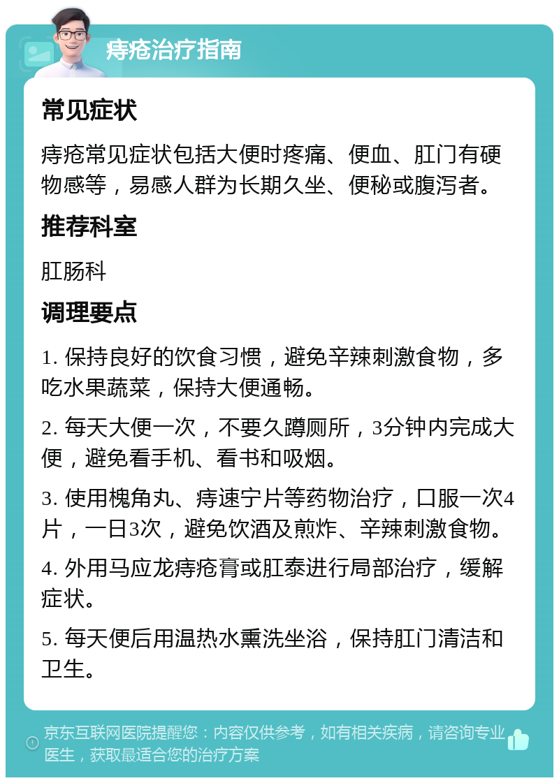 痔疮治疗指南 常见症状 痔疮常见症状包括大便时疼痛、便血、肛门有硬物感等，易感人群为长期久坐、便秘或腹泻者。 推荐科室 肛肠科 调理要点 1. 保持良好的饮食习惯，避免辛辣刺激食物，多吃水果蔬菜，保持大便通畅。 2. 每天大便一次，不要久蹲厕所，3分钟内完成大便，避免看手机、看书和吸烟。 3. 使用槐角丸、痔速宁片等药物治疗，口服一次4片，一日3次，避免饮酒及煎炸、辛辣刺激食物。 4. 外用马应龙痔疮膏或肛泰进行局部治疗，缓解症状。 5. 每天便后用温热水熏洗坐浴，保持肛门清洁和卫生。