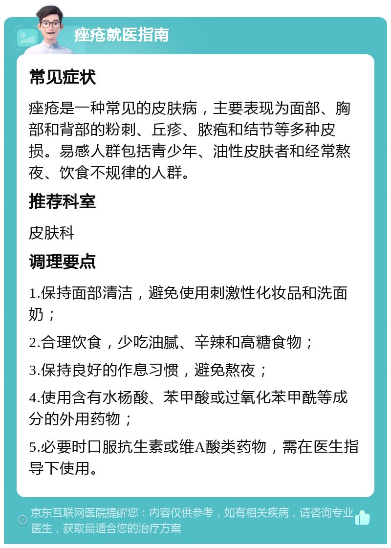 痤疮就医指南 常见症状 痤疮是一种常见的皮肤病，主要表现为面部、胸部和背部的粉刺、丘疹、脓疱和结节等多种皮损。易感人群包括青少年、油性皮肤者和经常熬夜、饮食不规律的人群。 推荐科室 皮肤科 调理要点 1.保持面部清洁，避免使用刺激性化妆品和洗面奶； 2.合理饮食，少吃油腻、辛辣和高糖食物； 3.保持良好的作息习惯，避免熬夜； 4.使用含有水杨酸、苯甲酸或过氧化苯甲酰等成分的外用药物； 5.必要时口服抗生素或维A酸类药物，需在医生指导下使用。