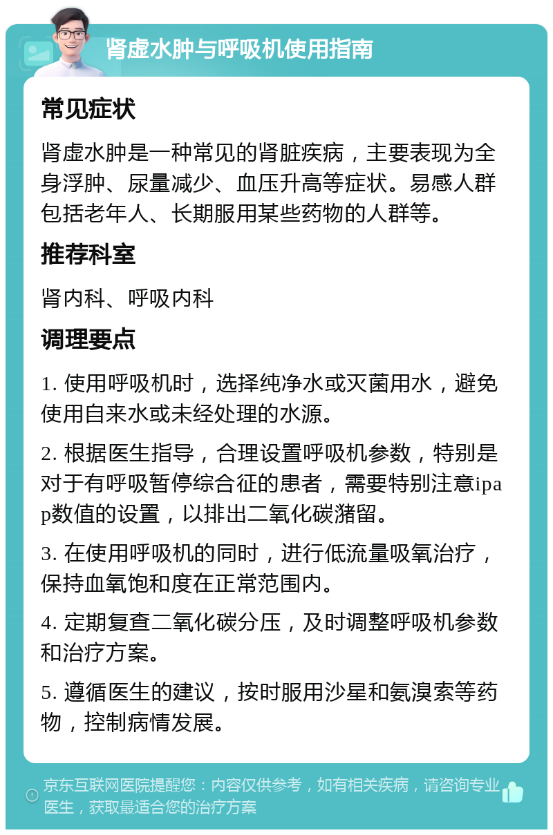 肾虚水肿与呼吸机使用指南 常见症状 肾虚水肿是一种常见的肾脏疾病，主要表现为全身浮肿、尿量减少、血压升高等症状。易感人群包括老年人、长期服用某些药物的人群等。 推荐科室 肾内科、呼吸内科 调理要点 1. 使用呼吸机时，选择纯净水或灭菌用水，避免使用自来水或未经处理的水源。 2. 根据医生指导，合理设置呼吸机参数，特别是对于有呼吸暂停综合征的患者，需要特别注意ipap数值的设置，以排出二氧化碳潴留。 3. 在使用呼吸机的同时，进行低流量吸氧治疗，保持血氧饱和度在正常范围内。 4. 定期复查二氧化碳分压，及时调整呼吸机参数和治疗方案。 5. 遵循医生的建议，按时服用沙星和氨溴索等药物，控制病情发展。