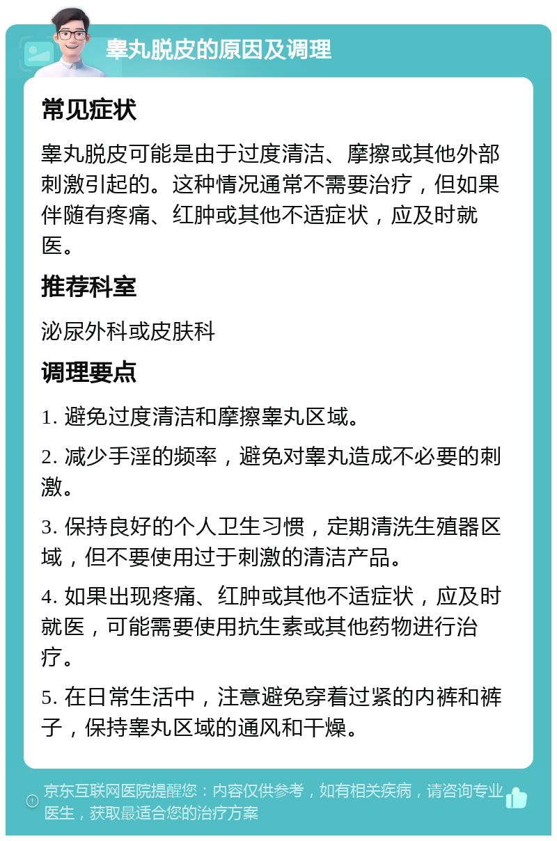 睾丸脱皮的原因及调理 常见症状 睾丸脱皮可能是由于过度清洁、摩擦或其他外部刺激引起的。这种情况通常不需要治疗，但如果伴随有疼痛、红肿或其他不适症状，应及时就医。 推荐科室 泌尿外科或皮肤科 调理要点 1. 避免过度清洁和摩擦睾丸区域。 2. 减少手淫的频率，避免对睾丸造成不必要的刺激。 3. 保持良好的个人卫生习惯，定期清洗生殖器区域，但不要使用过于刺激的清洁产品。 4. 如果出现疼痛、红肿或其他不适症状，应及时就医，可能需要使用抗生素或其他药物进行治疗。 5. 在日常生活中，注意避免穿着过紧的内裤和裤子，保持睾丸区域的通风和干燥。