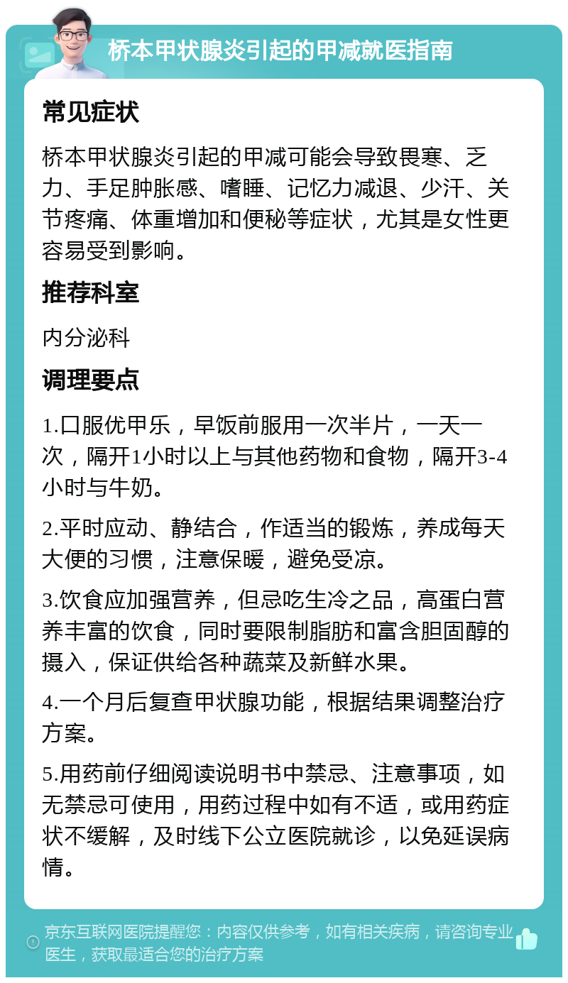 桥本甲状腺炎引起的甲减就医指南 常见症状 桥本甲状腺炎引起的甲减可能会导致畏寒、乏力、手足肿胀感、嗜睡、记忆力减退、少汗、关节疼痛、体重增加和便秘等症状，尤其是女性更容易受到影响。 推荐科室 内分泌科 调理要点 1.口服优甲乐，早饭前服用一次半片，一天一次，隔开1小时以上与其他药物和食物，隔开3-4小时与牛奶。 2.平时应动、静结合，作适当的锻炼，养成每天大便的习惯，注意保暖，避免受凉。 3.饮食应加强营养，但忌吃生冷之品，高蛋白营养丰富的饮食，同时要限制脂肪和富含胆固醇的摄入，保证供给各种蔬菜及新鲜水果。 4.一个月后复查甲状腺功能，根据结果调整治疗方案。 5.用药前仔细阅读说明书中禁忌、注意事项，如无禁忌可使用，用药过程中如有不适，或用药症状不缓解，及时线下公立医院就诊，以免延误病情。