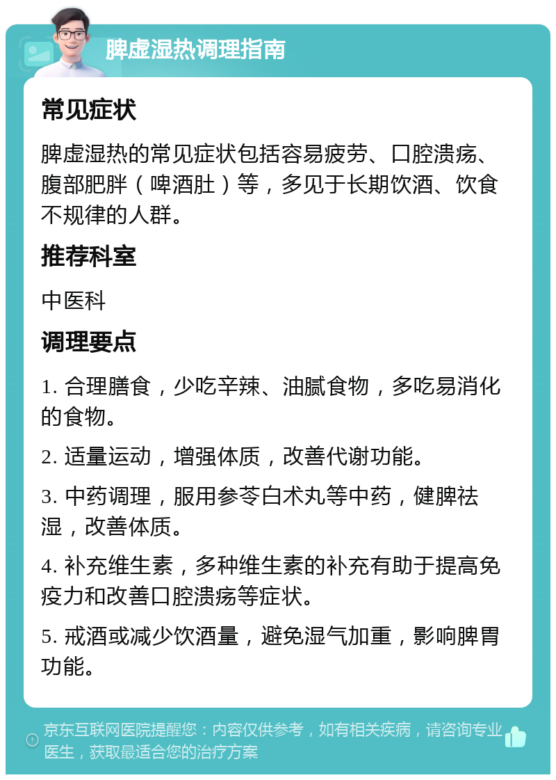 脾虚湿热调理指南 常见症状 脾虚湿热的常见症状包括容易疲劳、口腔溃疡、腹部肥胖（啤酒肚）等，多见于长期饮酒、饮食不规律的人群。 推荐科室 中医科 调理要点 1. 合理膳食，少吃辛辣、油腻食物，多吃易消化的食物。 2. 适量运动，增强体质，改善代谢功能。 3. 中药调理，服用参苓白术丸等中药，健脾祛湿，改善体质。 4. 补充维生素，多种维生素的补充有助于提高免疫力和改善口腔溃疡等症状。 5. 戒酒或减少饮酒量，避免湿气加重，影响脾胃功能。