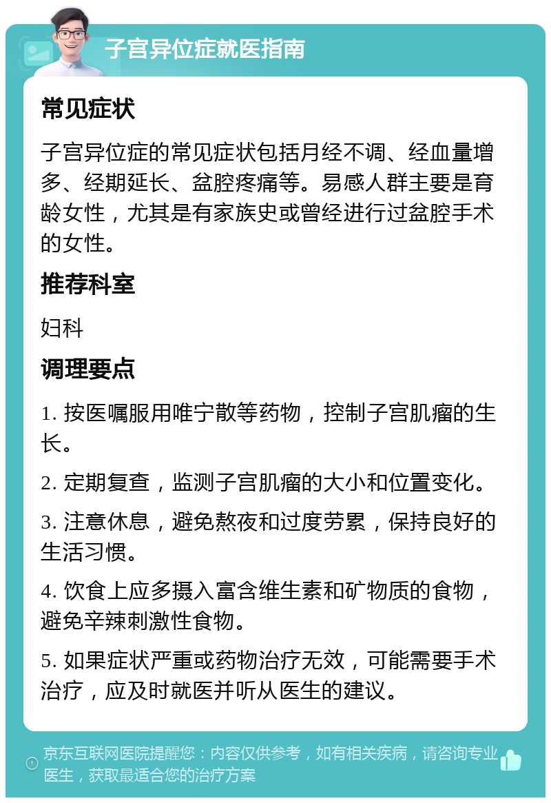 子宫异位症就医指南 常见症状 子宫异位症的常见症状包括月经不调、经血量增多、经期延长、盆腔疼痛等。易感人群主要是育龄女性，尤其是有家族史或曾经进行过盆腔手术的女性。 推荐科室 妇科 调理要点 1. 按医嘱服用唯宁散等药物，控制子宫肌瘤的生长。 2. 定期复查，监测子宫肌瘤的大小和位置变化。 3. 注意休息，避免熬夜和过度劳累，保持良好的生活习惯。 4. 饮食上应多摄入富含维生素和矿物质的食物，避免辛辣刺激性食物。 5. 如果症状严重或药物治疗无效，可能需要手术治疗，应及时就医并听从医生的建议。