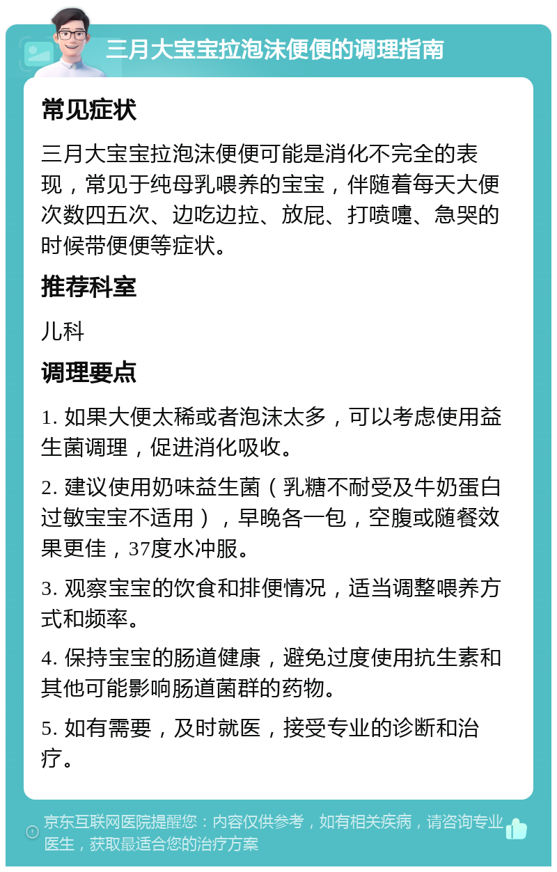 三月大宝宝拉泡沫便便的调理指南 常见症状 三月大宝宝拉泡沫便便可能是消化不完全的表现，常见于纯母乳喂养的宝宝，伴随着每天大便次数四五次、边吃边拉、放屁、打喷嚏、急哭的时候带便便等症状。 推荐科室 儿科 调理要点 1. 如果大便太稀或者泡沫太多，可以考虑使用益生菌调理，促进消化吸收。 2. 建议使用奶味益生菌（乳糖不耐受及牛奶蛋白过敏宝宝不适用），早晚各一包，空腹或随餐效果更佳，37度水冲服。 3. 观察宝宝的饮食和排便情况，适当调整喂养方式和频率。 4. 保持宝宝的肠道健康，避免过度使用抗生素和其他可能影响肠道菌群的药物。 5. 如有需要，及时就医，接受专业的诊断和治疗。