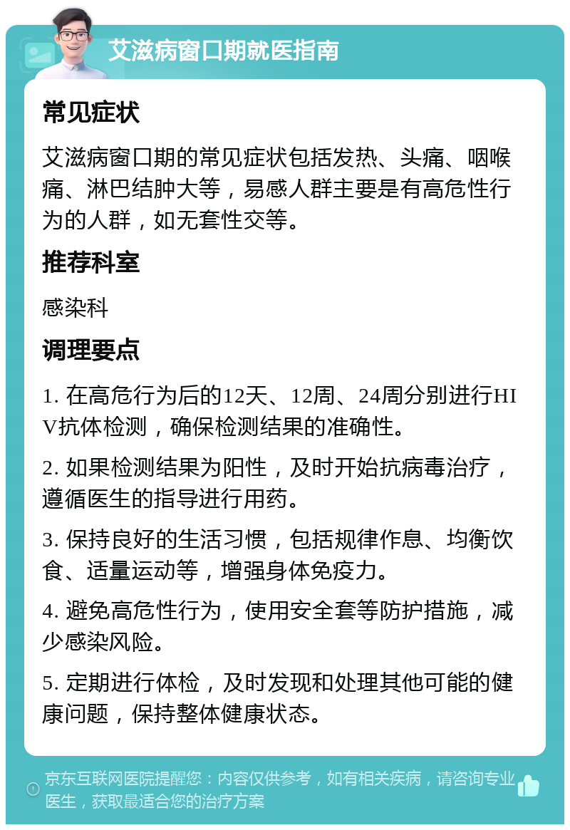 艾滋病窗口期就医指南 常见症状 艾滋病窗口期的常见症状包括发热、头痛、咽喉痛、淋巴结肿大等，易感人群主要是有高危性行为的人群，如无套性交等。 推荐科室 感染科 调理要点 1. 在高危行为后的12天、12周、24周分别进行HIV抗体检测，确保检测结果的准确性。 2. 如果检测结果为阳性，及时开始抗病毒治疗，遵循医生的指导进行用药。 3. 保持良好的生活习惯，包括规律作息、均衡饮食、适量运动等，增强身体免疫力。 4. 避免高危性行为，使用安全套等防护措施，减少感染风险。 5. 定期进行体检，及时发现和处理其他可能的健康问题，保持整体健康状态。