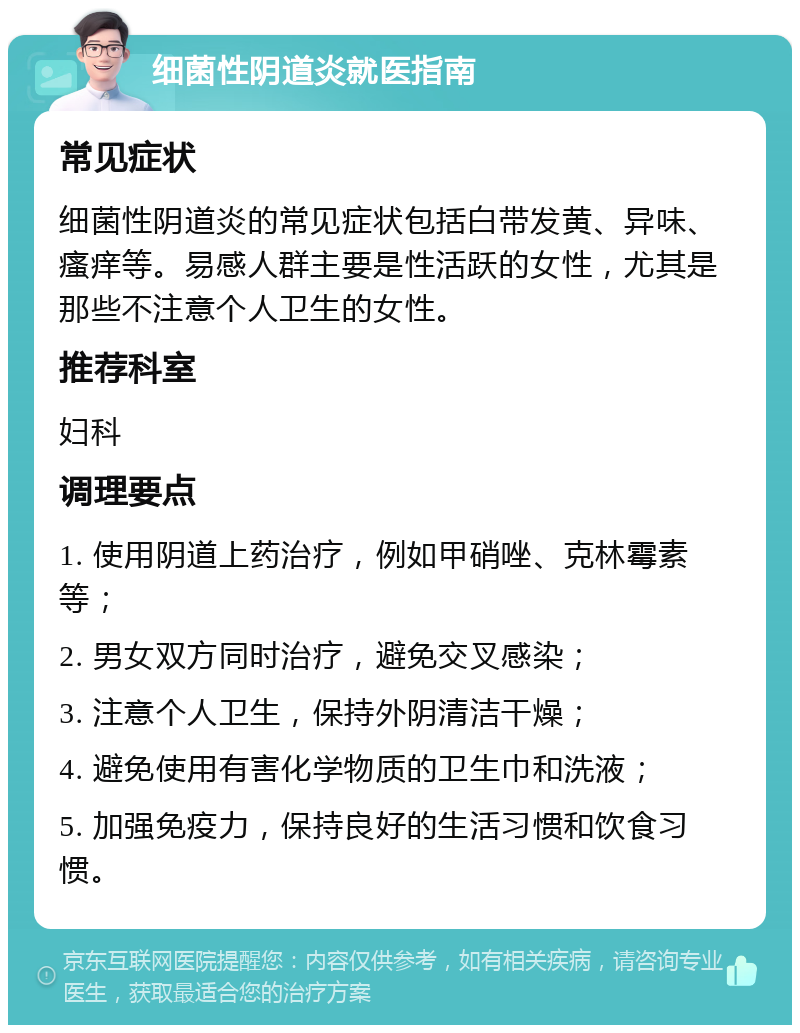 细菌性阴道炎就医指南 常见症状 细菌性阴道炎的常见症状包括白带发黄、异味、瘙痒等。易感人群主要是性活跃的女性，尤其是那些不注意个人卫生的女性。 推荐科室 妇科 调理要点 1. 使用阴道上药治疗，例如甲硝唑、克林霉素等； 2. 男女双方同时治疗，避免交叉感染； 3. 注意个人卫生，保持外阴清洁干燥； 4. 避免使用有害化学物质的卫生巾和洗液； 5. 加强免疫力，保持良好的生活习惯和饮食习惯。