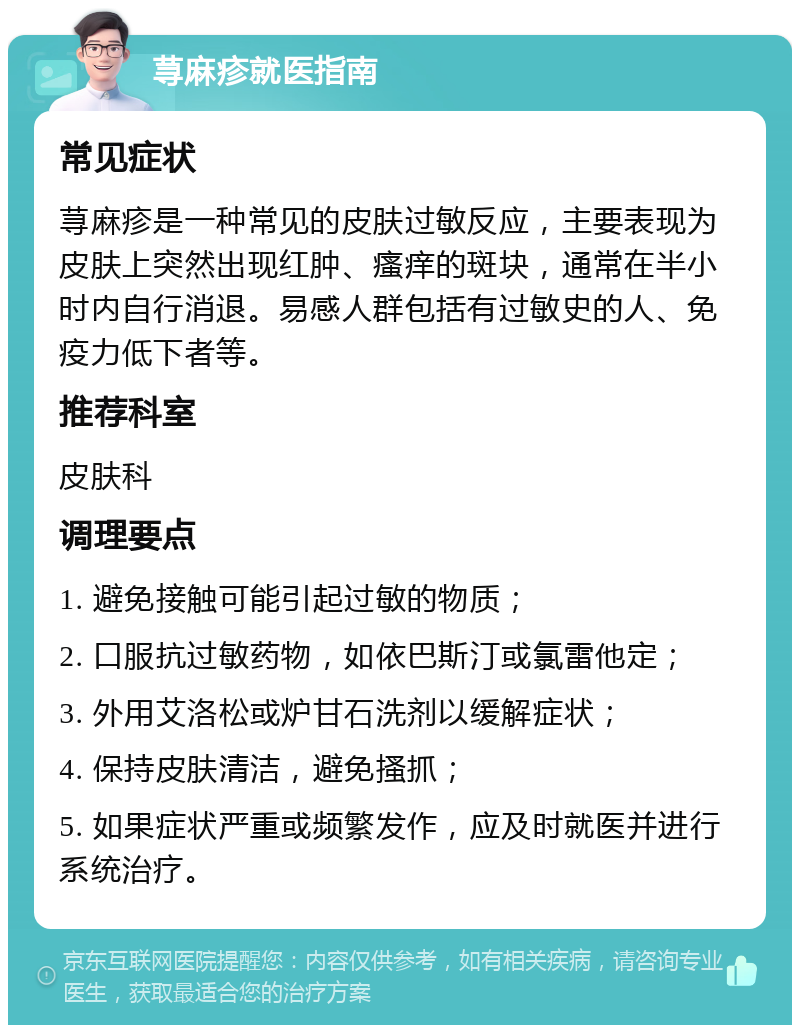 荨麻疹就医指南 常见症状 荨麻疹是一种常见的皮肤过敏反应，主要表现为皮肤上突然出现红肿、瘙痒的斑块，通常在半小时内自行消退。易感人群包括有过敏史的人、免疫力低下者等。 推荐科室 皮肤科 调理要点 1. 避免接触可能引起过敏的物质； 2. 口服抗过敏药物，如依巴斯汀或氯雷他定； 3. 外用艾洛松或炉甘石洗剂以缓解症状； 4. 保持皮肤清洁，避免搔抓； 5. 如果症状严重或频繁发作，应及时就医并进行系统治疗。