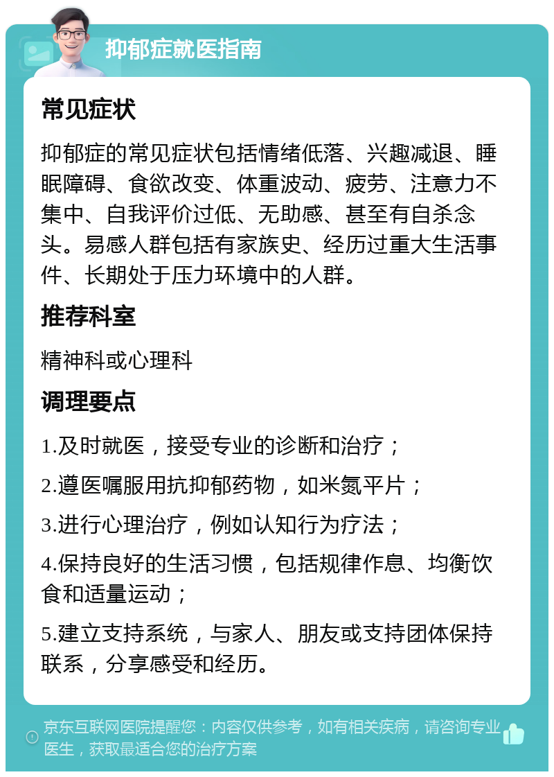 抑郁症就医指南 常见症状 抑郁症的常见症状包括情绪低落、兴趣减退、睡眠障碍、食欲改变、体重波动、疲劳、注意力不集中、自我评价过低、无助感、甚至有自杀念头。易感人群包括有家族史、经历过重大生活事件、长期处于压力环境中的人群。 推荐科室 精神科或心理科 调理要点 1.及时就医，接受专业的诊断和治疗； 2.遵医嘱服用抗抑郁药物，如米氮平片； 3.进行心理治疗，例如认知行为疗法； 4.保持良好的生活习惯，包括规律作息、均衡饮食和适量运动； 5.建立支持系统，与家人、朋友或支持团体保持联系，分享感受和经历。