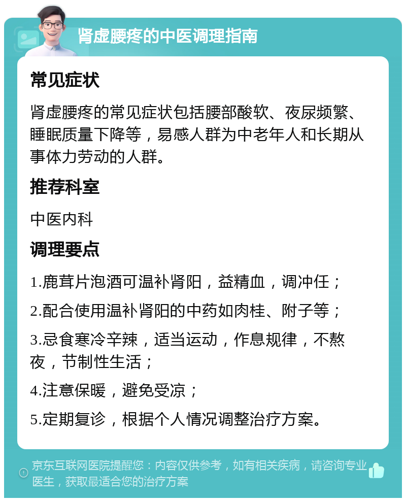 肾虚腰疼的中医调理指南 常见症状 肾虚腰疼的常见症状包括腰部酸软、夜尿频繁、睡眠质量下降等，易感人群为中老年人和长期从事体力劳动的人群。 推荐科室 中医内科 调理要点 1.鹿茸片泡酒可温补肾阳，益精血，调冲任； 2.配合使用温补肾阳的中药如肉桂、附子等； 3.忌食寒冷辛辣，适当运动，作息规律，不熬夜，节制性生活； 4.注意保暖，避免受凉； 5.定期复诊，根据个人情况调整治疗方案。