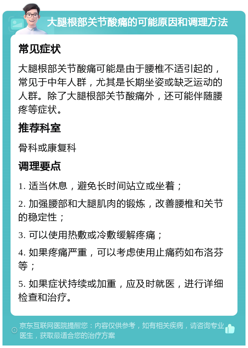 大腿根部关节酸痛的可能原因和调理方法 常见症状 大腿根部关节酸痛可能是由于腰椎不适引起的，常见于中年人群，尤其是长期坐姿或缺乏运动的人群。除了大腿根部关节酸痛外，还可能伴随腰疼等症状。 推荐科室 骨科或康复科 调理要点 1. 适当休息，避免长时间站立或坐着； 2. 加强腰部和大腿肌肉的锻炼，改善腰椎和关节的稳定性； 3. 可以使用热敷或冷敷缓解疼痛； 4. 如果疼痛严重，可以考虑使用止痛药如布洛芬等； 5. 如果症状持续或加重，应及时就医，进行详细检查和治疗。