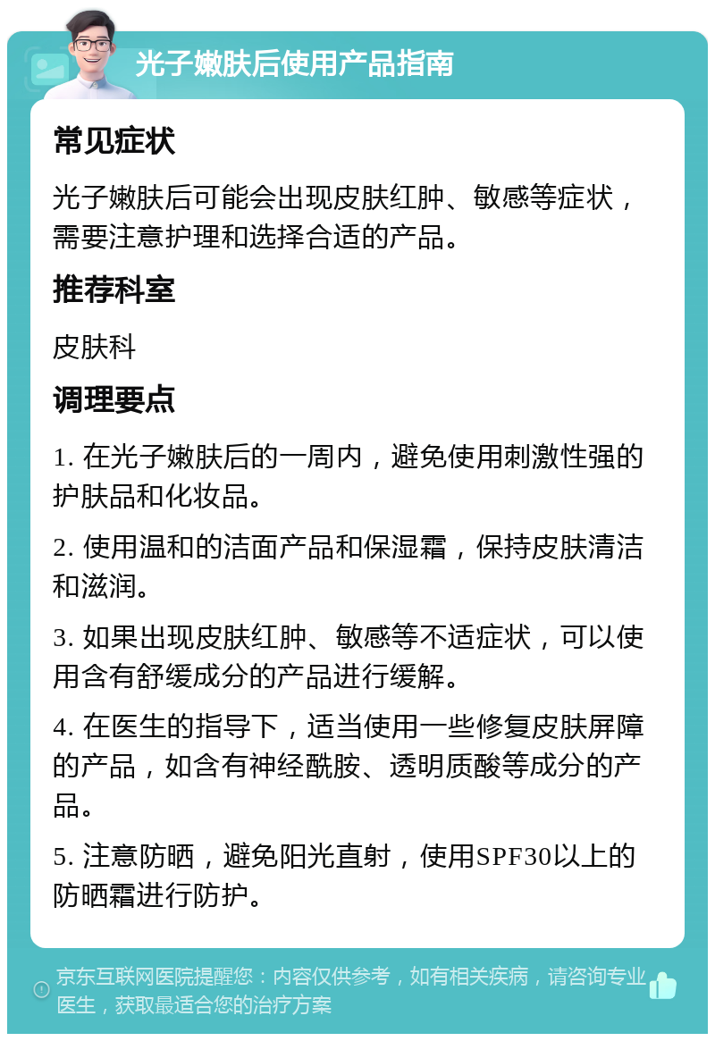 光子嫩肤后使用产品指南 常见症状 光子嫩肤后可能会出现皮肤红肿、敏感等症状，需要注意护理和选择合适的产品。 推荐科室 皮肤科 调理要点 1. 在光子嫩肤后的一周内，避免使用刺激性强的护肤品和化妆品。 2. 使用温和的洁面产品和保湿霜，保持皮肤清洁和滋润。 3. 如果出现皮肤红肿、敏感等不适症状，可以使用含有舒缓成分的产品进行缓解。 4. 在医生的指导下，适当使用一些修复皮肤屏障的产品，如含有神经酰胺、透明质酸等成分的产品。 5. 注意防晒，避免阳光直射，使用SPF30以上的防晒霜进行防护。