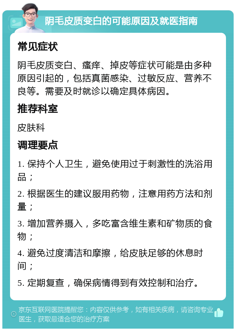 阴毛皮质变白的可能原因及就医指南 常见症状 阴毛皮质变白、瘙痒、掉皮等症状可能是由多种原因引起的，包括真菌感染、过敏反应、营养不良等。需要及时就诊以确定具体病因。 推荐科室 皮肤科 调理要点 1. 保持个人卫生，避免使用过于刺激性的洗浴用品； 2. 根据医生的建议服用药物，注意用药方法和剂量； 3. 增加营养摄入，多吃富含维生素和矿物质的食物； 4. 避免过度清洁和摩擦，给皮肤足够的休息时间； 5. 定期复查，确保病情得到有效控制和治疗。