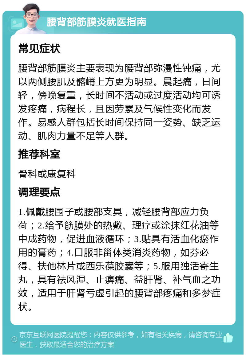 腰背部筋膜炎就医指南 常见症状 腰背部筋膜炎主要表现为腰背部弥漫性钝痛，尤以两侧腰肌及髂嵴上方更为明显。晨起痛，日间轻，傍晚复重，长时间不活动或过度活动均可诱发疼痛，病程长，且因劳累及气候性变化而发作。易感人群包括长时间保持同一姿势、缺乏运动、肌肉力量不足等人群。 推荐科室 骨科或康复科 调理要点 1.佩戴腰围子或腰部支具，减轻腰背部应力负荷；2.给予筋膜处的热敷、理疗或涂抹红花油等中成药物，促进血液循环；3.贴具有活血化瘀作用的膏药；4.口服非甾体类消炎药物，如芬必得、扶他林片或西乐葆胶囊等；5.服用独活寄生丸，具有祛风湿、止痹痛、益肝肾、补气血之功效，适用于肝肾亏虚引起的腰背部疼痛和多梦症状。