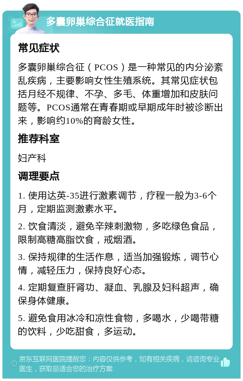 多囊卵巢综合征就医指南 常见症状 多囊卵巢综合征（PCOS）是一种常见的内分泌紊乱疾病，主要影响女性生殖系统。其常见症状包括月经不规律、不孕、多毛、体重增加和皮肤问题等。PCOS通常在青春期或早期成年时被诊断出来，影响约10%的育龄女性。 推荐科室 妇产科 调理要点 1. 使用达英-35进行激素调节，疗程一般为3-6个月，定期监测激素水平。 2. 饮食清淡，避免辛辣刺激物，多吃绿色食品，限制高糖高脂饮食，戒烟酒。 3. 保持规律的生活作息，适当加强锻炼，调节心情，减轻压力，保持良好心态。 4. 定期复查肝肾功、凝血、乳腺及妇科超声，确保身体健康。 5. 避免食用冰冷和凉性食物，多喝水，少喝带糖的饮料，少吃甜食，多运动。