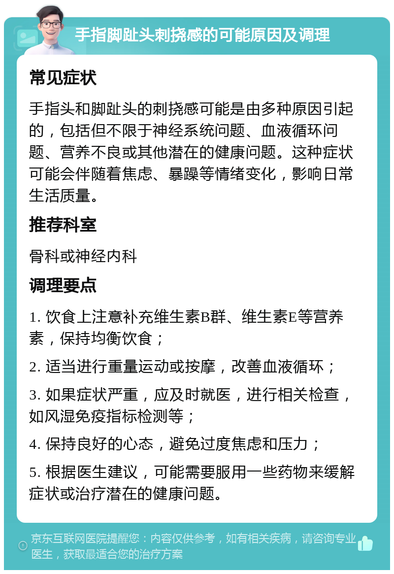 手指脚趾头刺挠感的可能原因及调理 常见症状 手指头和脚趾头的刺挠感可能是由多种原因引起的，包括但不限于神经系统问题、血液循环问题、营养不良或其他潜在的健康问题。这种症状可能会伴随着焦虑、暴躁等情绪变化，影响日常生活质量。 推荐科室 骨科或神经内科 调理要点 1. 饮食上注意补充维生素B群、维生素E等营养素，保持均衡饮食； 2. 适当进行重量运动或按摩，改善血液循环； 3. 如果症状严重，应及时就医，进行相关检查，如风湿免疫指标检测等； 4. 保持良好的心态，避免过度焦虑和压力； 5. 根据医生建议，可能需要服用一些药物来缓解症状或治疗潜在的健康问题。