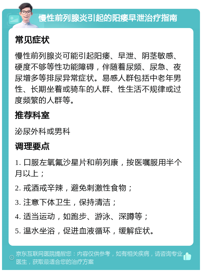 慢性前列腺炎引起的阳痿早泄治疗指南 常见症状 慢性前列腺炎可能引起阳痿、早泄、阴茎敏感、硬度不够等性功能障碍，伴随着尿频、尿急、夜尿增多等排尿异常症状。易感人群包括中老年男性、长期坐着或骑车的人群、性生活不规律或过度频繁的人群等。 推荐科室 泌尿外科或男科 调理要点 1. 口服左氧氟沙星片和前列康，按医嘱服用半个月以上； 2. 戒酒戒辛辣，避免刺激性食物； 3. 注意下体卫生，保持清洁； 4. 适当运动，如跑步、游泳、深蹲等； 5. 温水坐浴，促进血液循环，缓解症状。