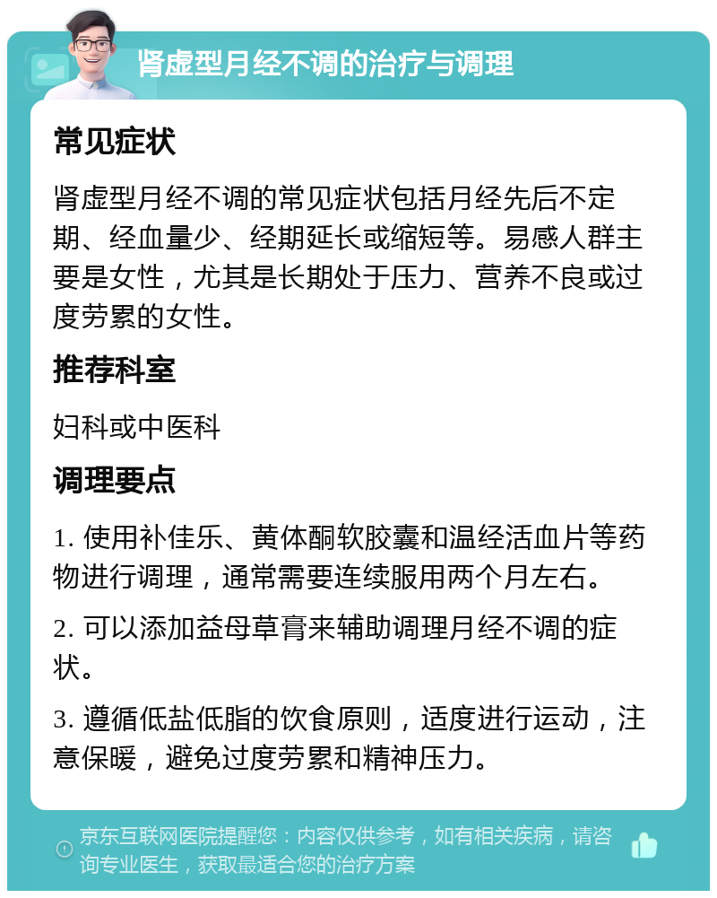 肾虚型月经不调的治疗与调理 常见症状 肾虚型月经不调的常见症状包括月经先后不定期、经血量少、经期延长或缩短等。易感人群主要是女性，尤其是长期处于压力、营养不良或过度劳累的女性。 推荐科室 妇科或中医科 调理要点 1. 使用补佳乐、黄体酮软胶囊和温经活血片等药物进行调理，通常需要连续服用两个月左右。 2. 可以添加益母草膏来辅助调理月经不调的症状。 3. 遵循低盐低脂的饮食原则，适度进行运动，注意保暖，避免过度劳累和精神压力。