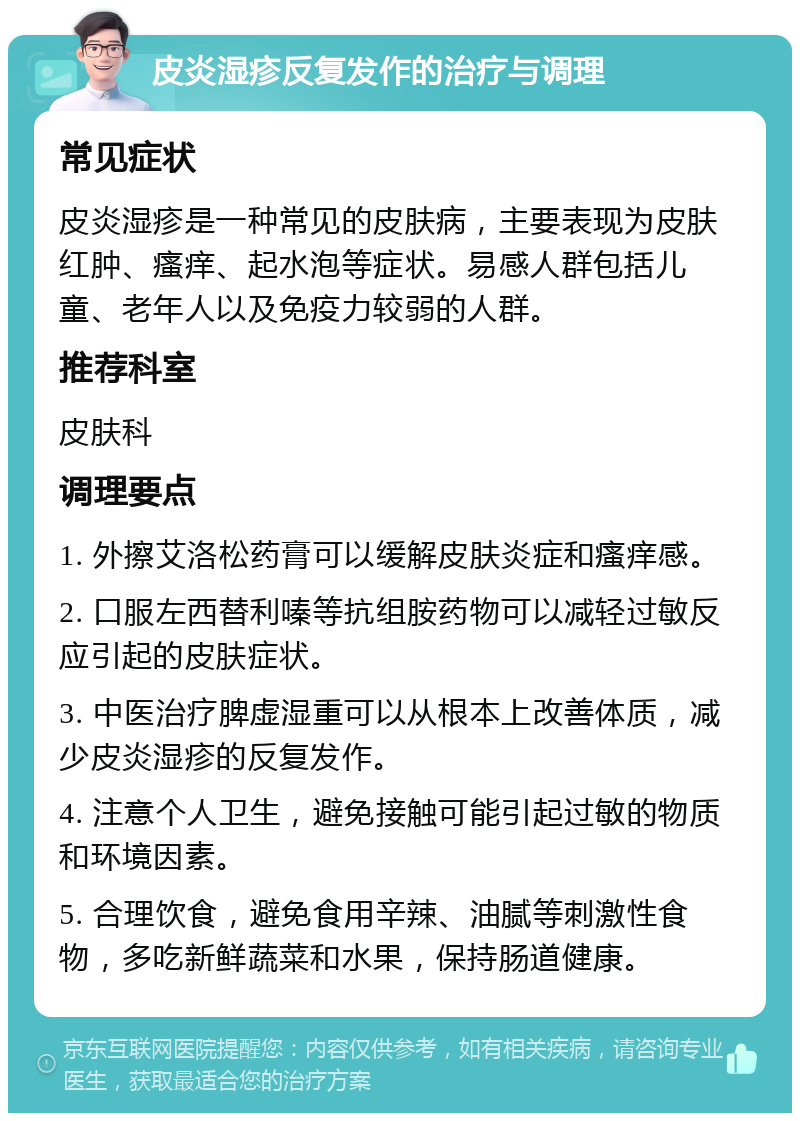 皮炎湿疹反复发作的治疗与调理 常见症状 皮炎湿疹是一种常见的皮肤病，主要表现为皮肤红肿、瘙痒、起水泡等症状。易感人群包括儿童、老年人以及免疫力较弱的人群。 推荐科室 皮肤科 调理要点 1. 外擦艾洛松药膏可以缓解皮肤炎症和瘙痒感。 2. 口服左西替利嗪等抗组胺药物可以减轻过敏反应引起的皮肤症状。 3. 中医治疗脾虚湿重可以从根本上改善体质，减少皮炎湿疹的反复发作。 4. 注意个人卫生，避免接触可能引起过敏的物质和环境因素。 5. 合理饮食，避免食用辛辣、油腻等刺激性食物，多吃新鲜蔬菜和水果，保持肠道健康。