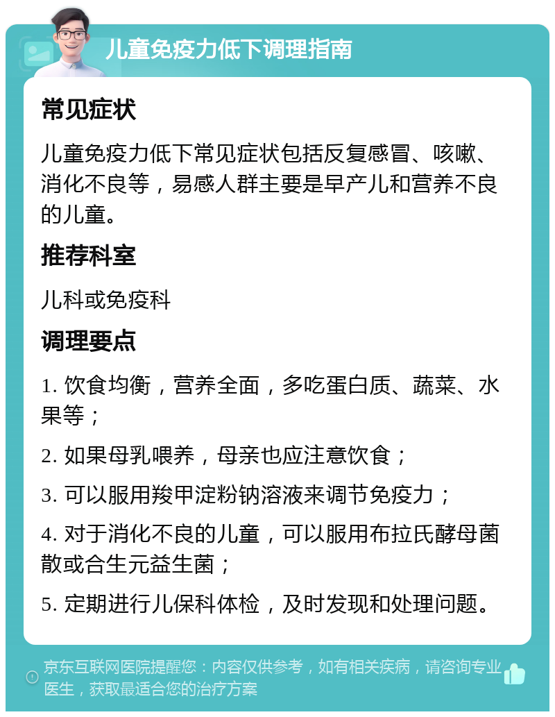 儿童免疫力低下调理指南 常见症状 儿童免疫力低下常见症状包括反复感冒、咳嗽、消化不良等，易感人群主要是早产儿和营养不良的儿童。 推荐科室 儿科或免疫科 调理要点 1. 饮食均衡，营养全面，多吃蛋白质、蔬菜、水果等； 2. 如果母乳喂养，母亲也应注意饮食； 3. 可以服用羧甲淀粉钠溶液来调节免疫力； 4. 对于消化不良的儿童，可以服用布拉氏酵母菌散或合生元益生菌； 5. 定期进行儿保科体检，及时发现和处理问题。