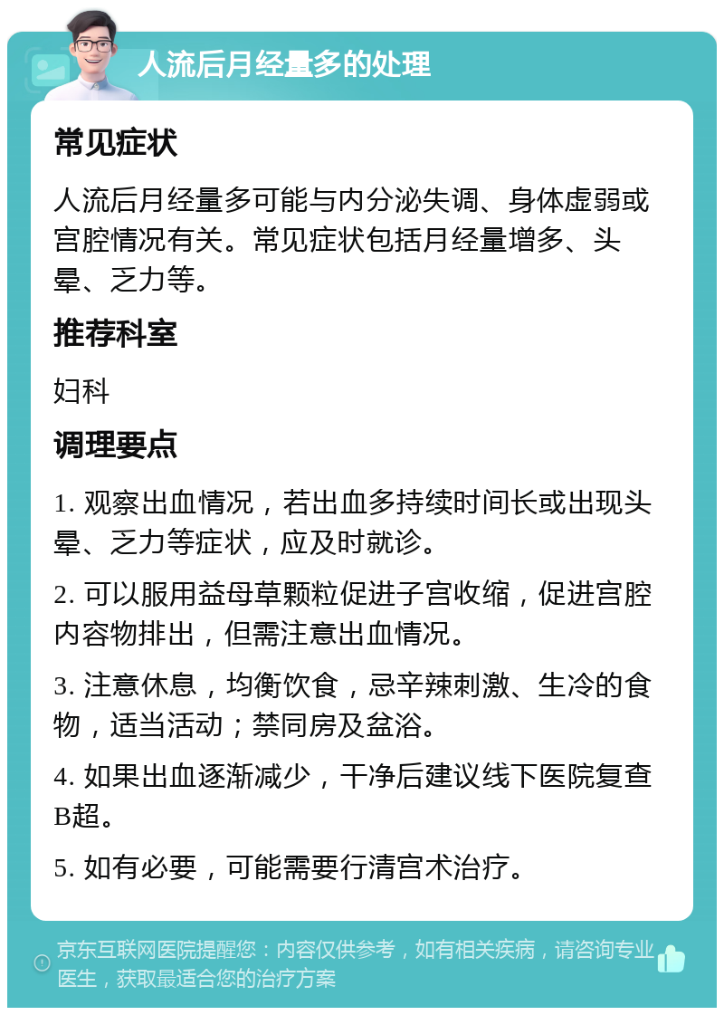 人流后月经量多的处理 常见症状 人流后月经量多可能与内分泌失调、身体虚弱或宫腔情况有关。常见症状包括月经量增多、头晕、乏力等。 推荐科室 妇科 调理要点 1. 观察出血情况，若出血多持续时间长或出现头晕、乏力等症状，应及时就诊。 2. 可以服用益母草颗粒促进子宫收缩，促进宫腔内容物排出，但需注意出血情况。 3. 注意休息，均衡饮食，忌辛辣刺激、生冷的食物，适当活动；禁同房及盆浴。 4. 如果出血逐渐减少，干净后建议线下医院复查B超。 5. 如有必要，可能需要行清宫术治疗。