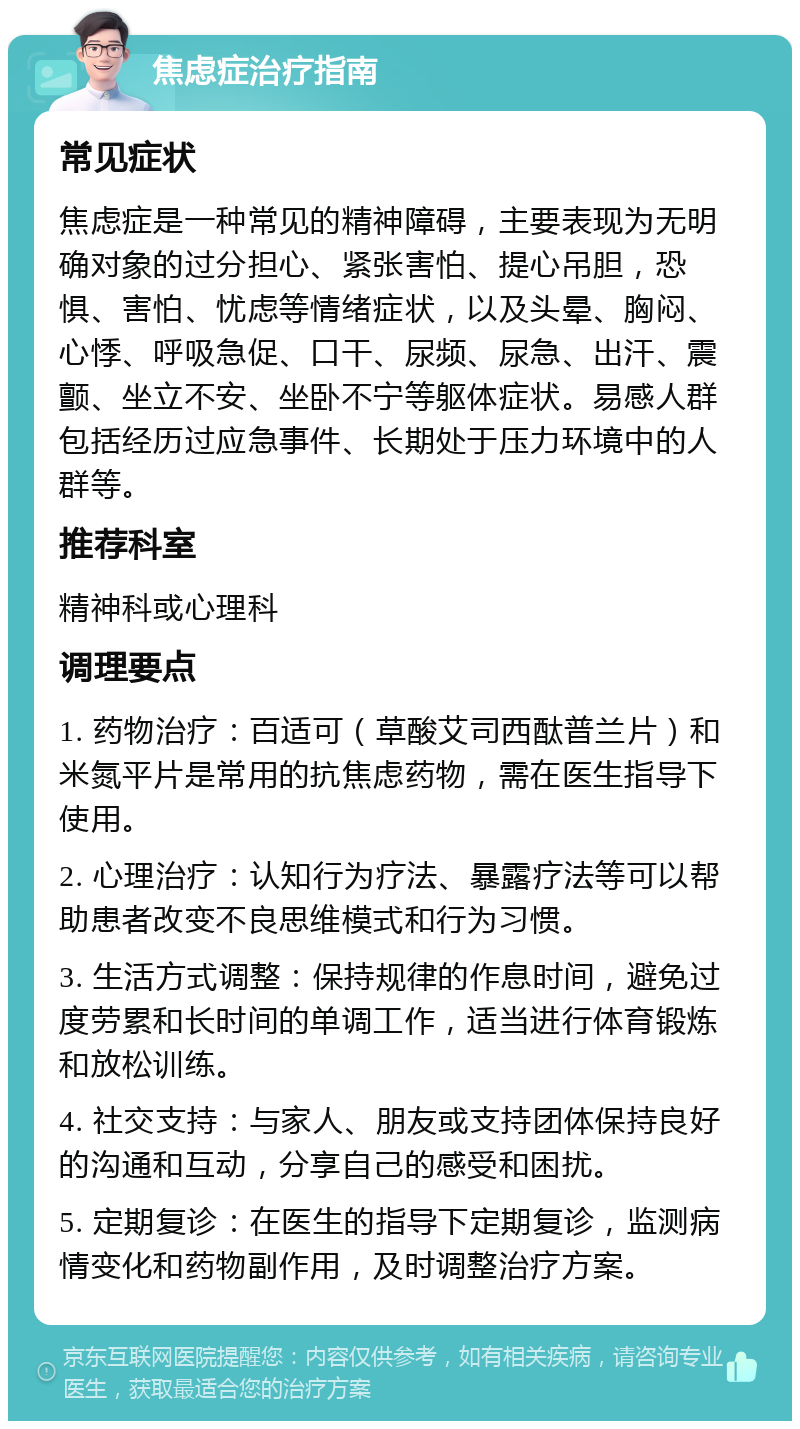 焦虑症治疗指南 常见症状 焦虑症是一种常见的精神障碍，主要表现为无明确对象的过分担心、紧张害怕、提心吊胆，恐惧、害怕、忧虑等情绪症状，以及头晕、胸闷、心悸、呼吸急促、口干、尿频、尿急、出汗、震颤、坐立不安、坐卧不宁等躯体症状。易感人群包括经历过应急事件、长期处于压力环境中的人群等。 推荐科室 精神科或心理科 调理要点 1. 药物治疗：百适可（草酸艾司西酞普兰片）和米氮平片是常用的抗焦虑药物，需在医生指导下使用。 2. 心理治疗：认知行为疗法、暴露疗法等可以帮助患者改变不良思维模式和行为习惯。 3. 生活方式调整：保持规律的作息时间，避免过度劳累和长时间的单调工作，适当进行体育锻炼和放松训练。 4. 社交支持：与家人、朋友或支持团体保持良好的沟通和互动，分享自己的感受和困扰。 5. 定期复诊：在医生的指导下定期复诊，监测病情变化和药物副作用，及时调整治疗方案。