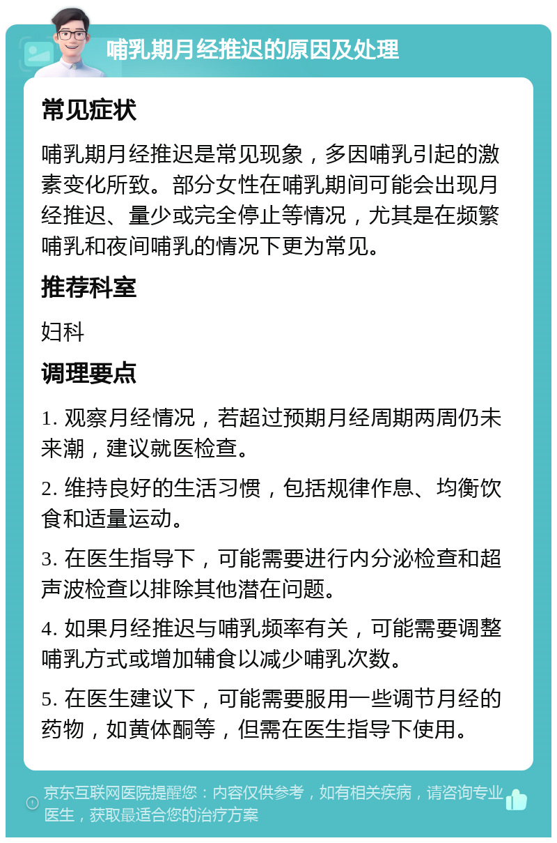 哺乳期月经推迟的原因及处理 常见症状 哺乳期月经推迟是常见现象，多因哺乳引起的激素变化所致。部分女性在哺乳期间可能会出现月经推迟、量少或完全停止等情况，尤其是在频繁哺乳和夜间哺乳的情况下更为常见。 推荐科室 妇科 调理要点 1. 观察月经情况，若超过预期月经周期两周仍未来潮，建议就医检查。 2. 维持良好的生活习惯，包括规律作息、均衡饮食和适量运动。 3. 在医生指导下，可能需要进行内分泌检查和超声波检查以排除其他潜在问题。 4. 如果月经推迟与哺乳频率有关，可能需要调整哺乳方式或增加辅食以减少哺乳次数。 5. 在医生建议下，可能需要服用一些调节月经的药物，如黄体酮等，但需在医生指导下使用。