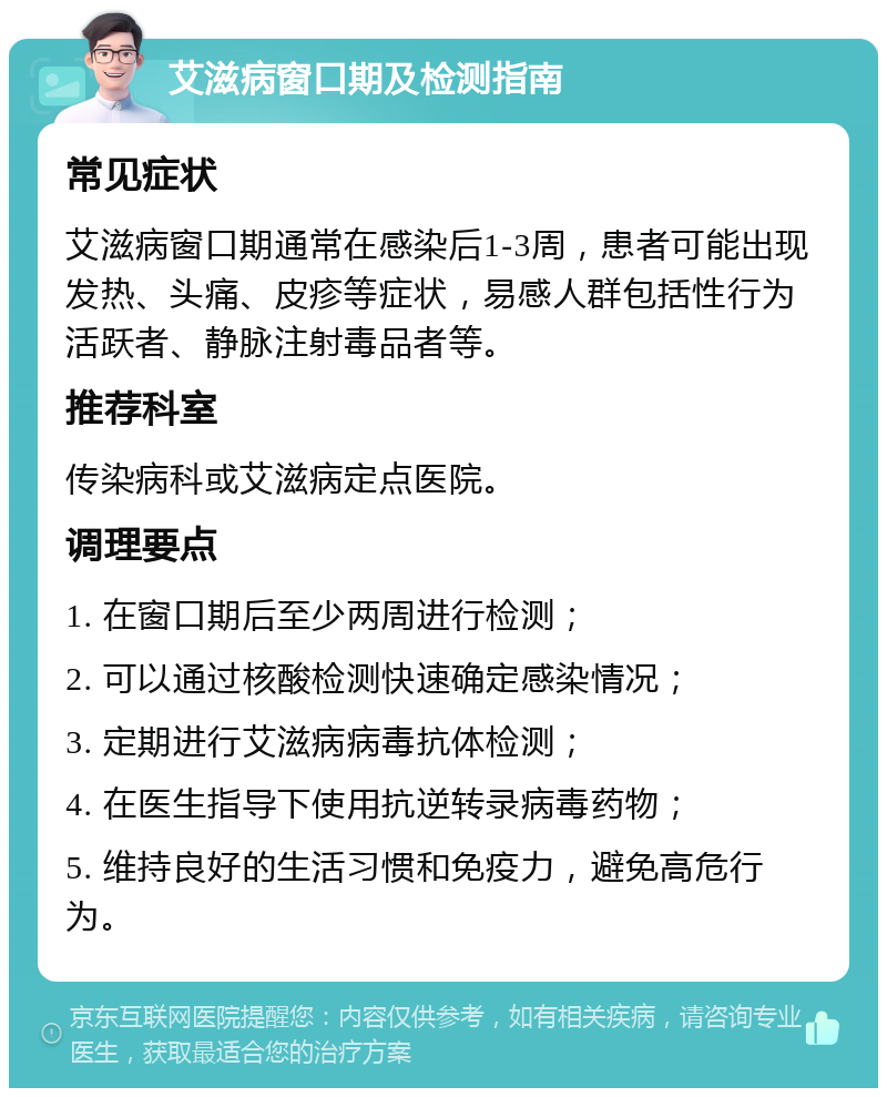 艾滋病窗口期及检测指南 常见症状 艾滋病窗口期通常在感染后1-3周，患者可能出现发热、头痛、皮疹等症状，易感人群包括性行为活跃者、静脉注射毒品者等。 推荐科室 传染病科或艾滋病定点医院。 调理要点 1. 在窗口期后至少两周进行检测； 2. 可以通过核酸检测快速确定感染情况； 3. 定期进行艾滋病病毒抗体检测； 4. 在医生指导下使用抗逆转录病毒药物； 5. 维持良好的生活习惯和免疫力，避免高危行为。