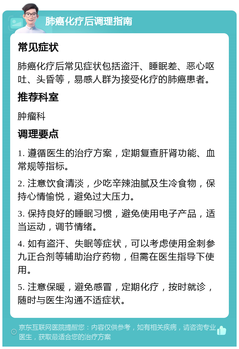 肺癌化疗后调理指南 常见症状 肺癌化疗后常见症状包括盗汗、睡眠差、恶心呕吐、头昏等，易感人群为接受化疗的肺癌患者。 推荐科室 肿瘤科 调理要点 1. 遵循医生的治疗方案，定期复查肝肾功能、血常规等指标。 2. 注意饮食清淡，少吃辛辣油腻及生冷食物，保持心情愉悦，避免过大压力。 3. 保持良好的睡眠习惯，避免使用电子产品，适当运动，调节情绪。 4. 如有盗汗、失眠等症状，可以考虑使用金刺参九正合剂等辅助治疗药物，但需在医生指导下使用。 5. 注意保暖，避免感冒，定期化疗，按时就诊，随时与医生沟通不适症状。