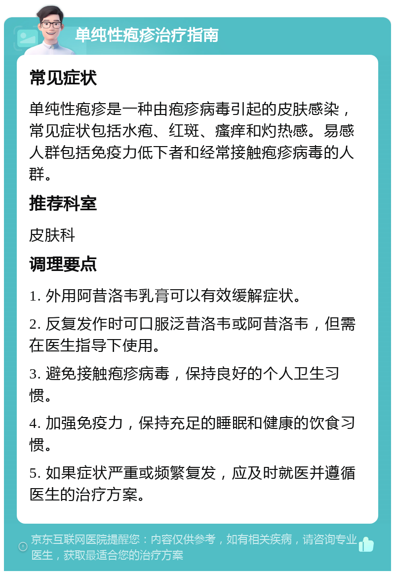 单纯性疱疹治疗指南 常见症状 单纯性疱疹是一种由疱疹病毒引起的皮肤感染，常见症状包括水疱、红斑、瘙痒和灼热感。易感人群包括免疫力低下者和经常接触疱疹病毒的人群。 推荐科室 皮肤科 调理要点 1. 外用阿昔洛韦乳膏可以有效缓解症状。 2. 反复发作时可口服泛昔洛韦或阿昔洛韦，但需在医生指导下使用。 3. 避免接触疱疹病毒，保持良好的个人卫生习惯。 4. 加强免疫力，保持充足的睡眠和健康的饮食习惯。 5. 如果症状严重或频繁复发，应及时就医并遵循医生的治疗方案。