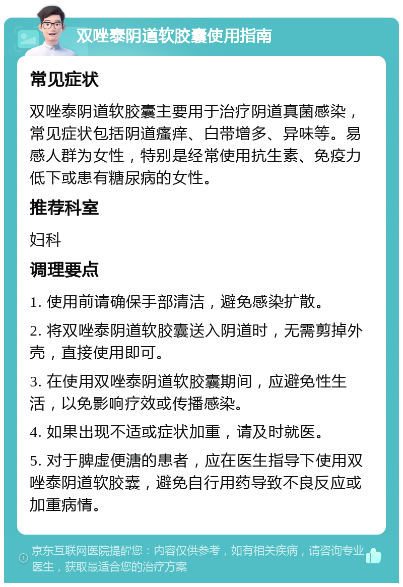 双唑泰阴道软胶囊使用指南 常见症状 双唑泰阴道软胶囊主要用于治疗阴道真菌感染，常见症状包括阴道瘙痒、白带增多、异味等。易感人群为女性，特别是经常使用抗生素、免疫力低下或患有糖尿病的女性。 推荐科室 妇科 调理要点 1. 使用前请确保手部清洁，避免感染扩散。 2. 将双唑泰阴道软胶囊送入阴道时，无需剪掉外壳，直接使用即可。 3. 在使用双唑泰阴道软胶囊期间，应避免性生活，以免影响疗效或传播感染。 4. 如果出现不适或症状加重，请及时就医。 5. 对于脾虚便溏的患者，应在医生指导下使用双唑泰阴道软胶囊，避免自行用药导致不良反应或加重病情。