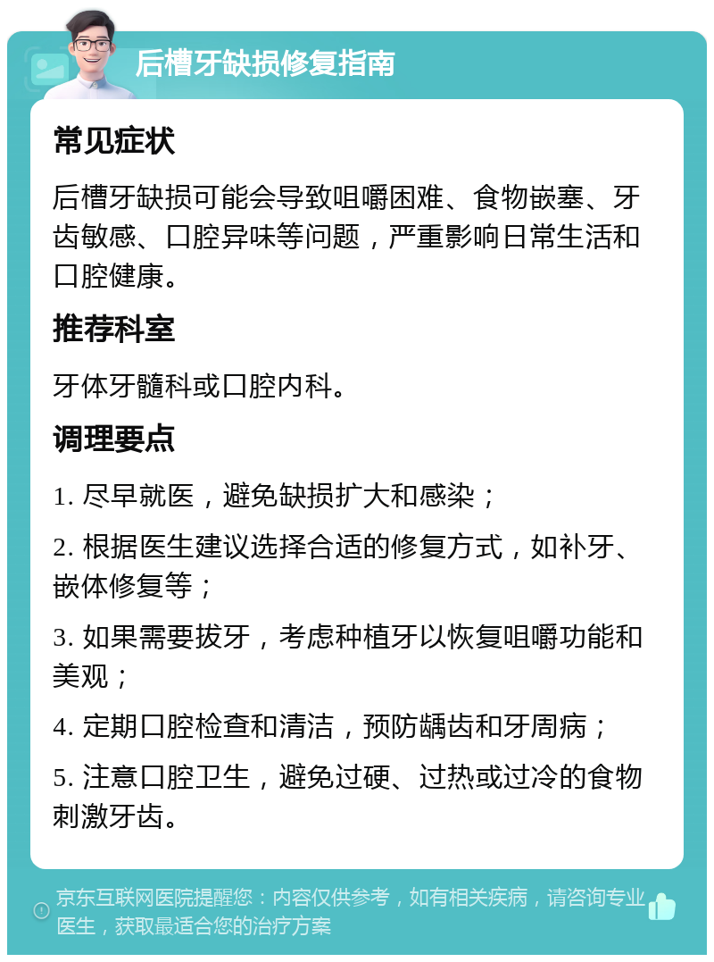 后槽牙缺损修复指南 常见症状 后槽牙缺损可能会导致咀嚼困难、食物嵌塞、牙齿敏感、口腔异味等问题，严重影响日常生活和口腔健康。 推荐科室 牙体牙髓科或口腔内科。 调理要点 1. 尽早就医，避免缺损扩大和感染； 2. 根据医生建议选择合适的修复方式，如补牙、嵌体修复等； 3. 如果需要拔牙，考虑种植牙以恢复咀嚼功能和美观； 4. 定期口腔检查和清洁，预防龋齿和牙周病； 5. 注意口腔卫生，避免过硬、过热或过冷的食物刺激牙齿。