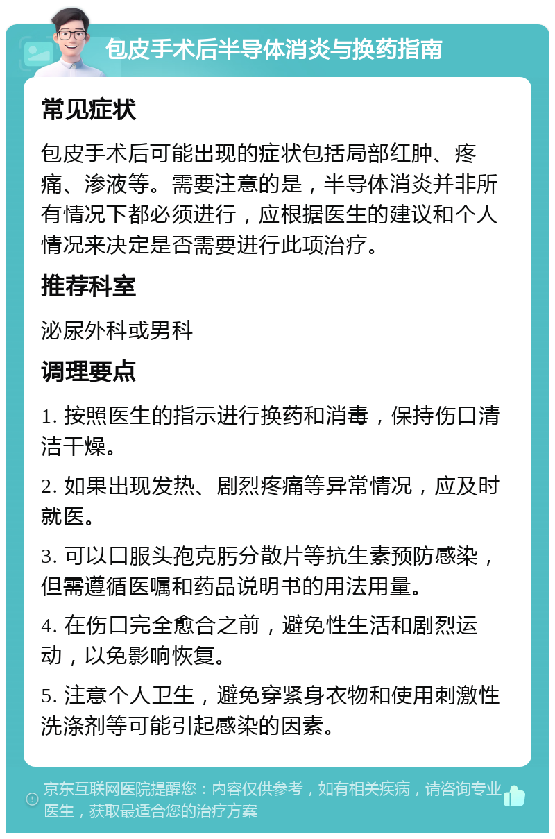 包皮手术后半导体消炎与换药指南 常见症状 包皮手术后可能出现的症状包括局部红肿、疼痛、渗液等。需要注意的是，半导体消炎并非所有情况下都必须进行，应根据医生的建议和个人情况来决定是否需要进行此项治疗。 推荐科室 泌尿外科或男科 调理要点 1. 按照医生的指示进行换药和消毒，保持伤口清洁干燥。 2. 如果出现发热、剧烈疼痛等异常情况，应及时就医。 3. 可以口服头孢克肟分散片等抗生素预防感染，但需遵循医嘱和药品说明书的用法用量。 4. 在伤口完全愈合之前，避免性生活和剧烈运动，以免影响恢复。 5. 注意个人卫生，避免穿紧身衣物和使用刺激性洗涤剂等可能引起感染的因素。