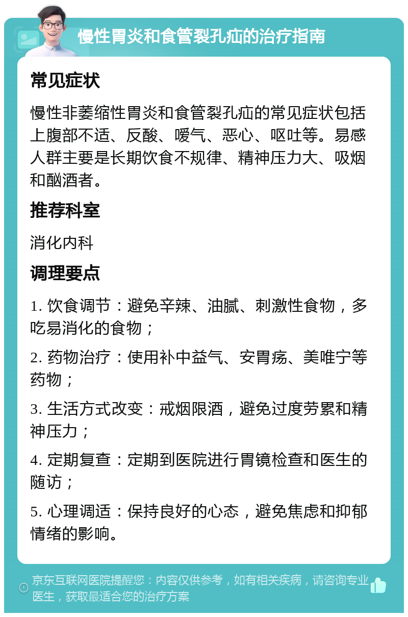 慢性胃炎和食管裂孔疝的治疗指南 常见症状 慢性非萎缩性胃炎和食管裂孔疝的常见症状包括上腹部不适、反酸、嗳气、恶心、呕吐等。易感人群主要是长期饮食不规律、精神压力大、吸烟和酗酒者。 推荐科室 消化内科 调理要点 1. 饮食调节：避免辛辣、油腻、刺激性食物，多吃易消化的食物； 2. 药物治疗：使用补中益气、安胃疡、美唯宁等药物； 3. 生活方式改变：戒烟限酒，避免过度劳累和精神压力； 4. 定期复查：定期到医院进行胃镜检查和医生的随访； 5. 心理调适：保持良好的心态，避免焦虑和抑郁情绪的影响。